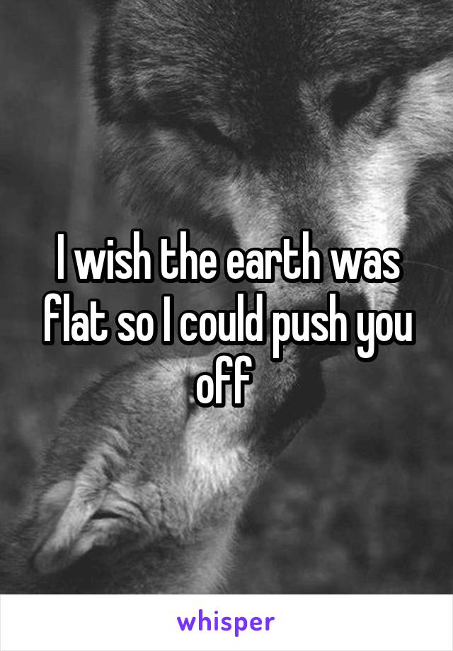 I wish the earth was flat so I could push you off 