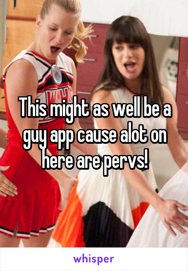 This might as well be a guy app cause alot on here are pervs!