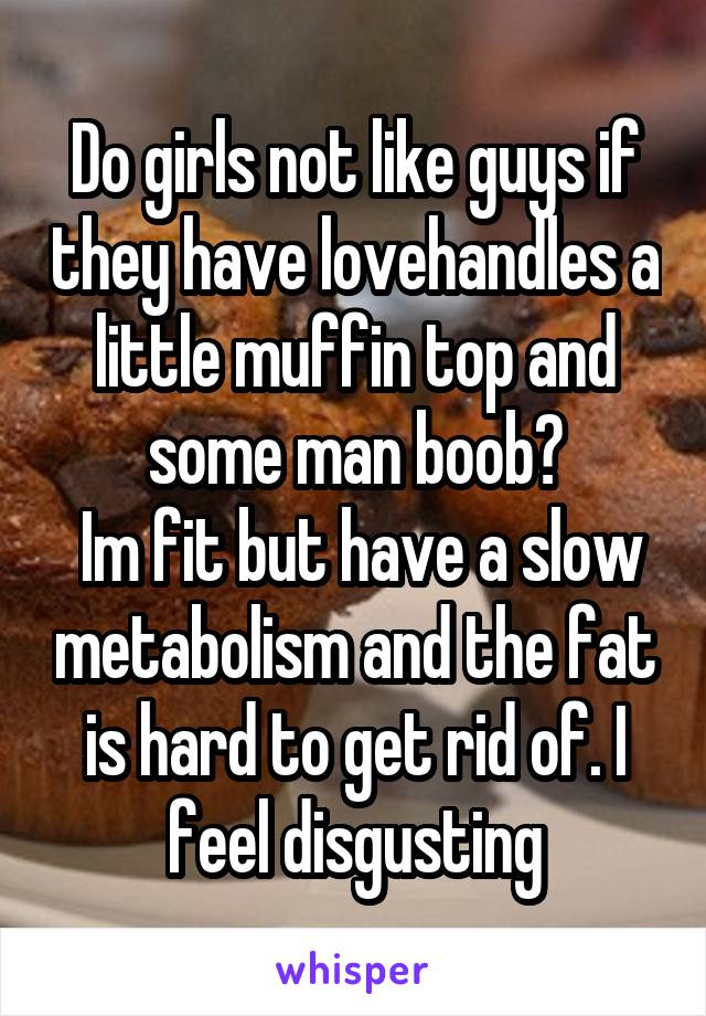 Do girls not like guys if they have lovehandles a little muffin top and some man boob?
 Im fit but have a slow metabolism and the fat is hard to get rid of. I feel disgusting