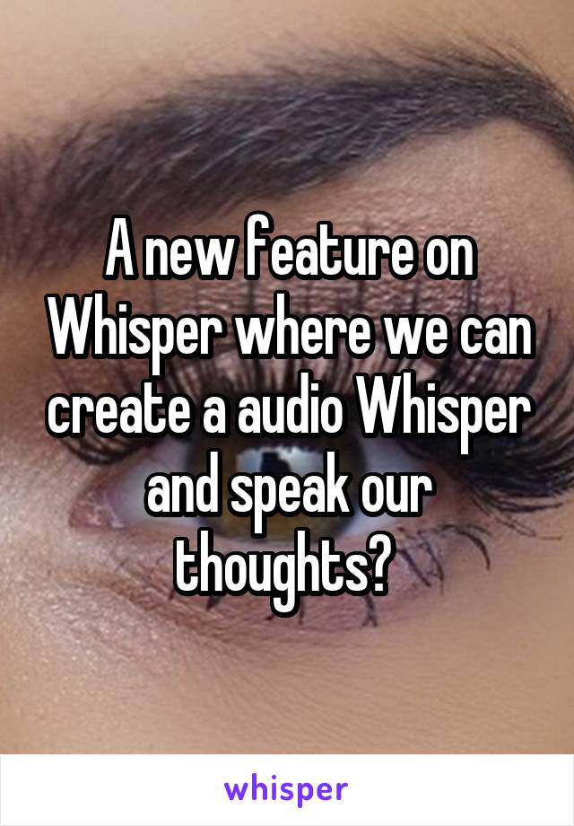 A new feature on Whisper where we can create a audio Whisper and speak our thoughts? 