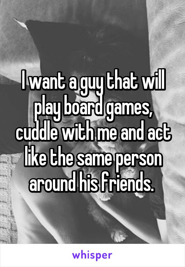 I want a guy that will play board games, cuddle with me and act like the same person around his friends. 