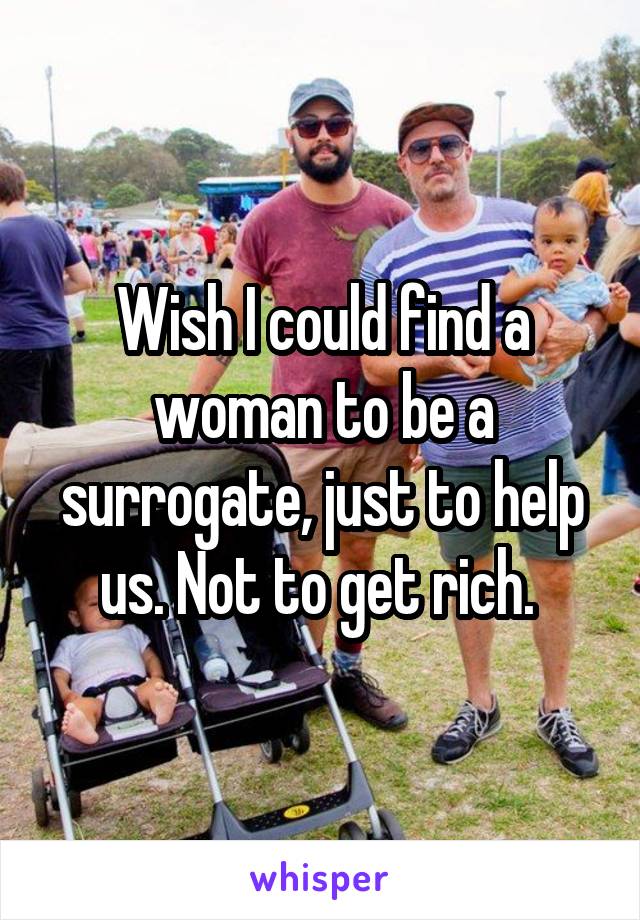 Wish I could find a woman to be a surrogate, just to help us. Not to get rich. 