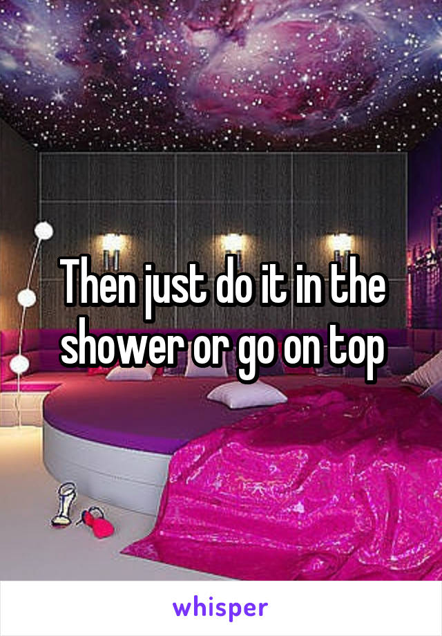 Then just do it in the shower or go on top