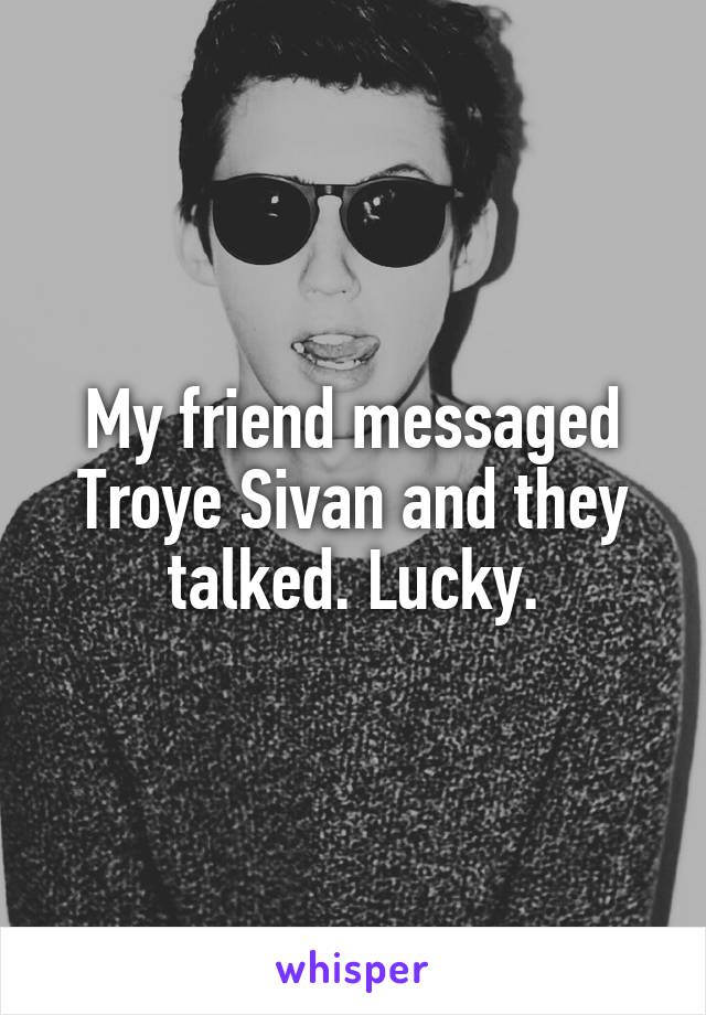 My friend messaged Troye Sivan and they talked. Lucky.