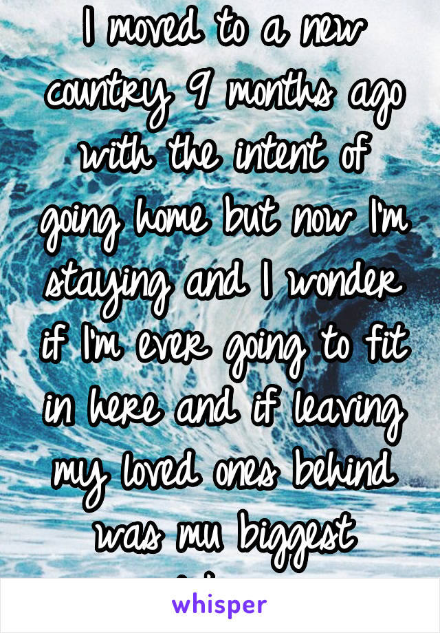 I moved to a new country 9 months ago with the intent of going home but now I'm staying and I wonder if I'm ever going to fit in here and if leaving my loved ones behind was mu biggest mistake ever