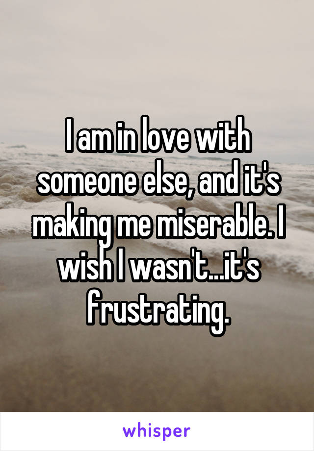 I am in love with someone else, and it's making me miserable. I wish I wasn't...it's frustrating.