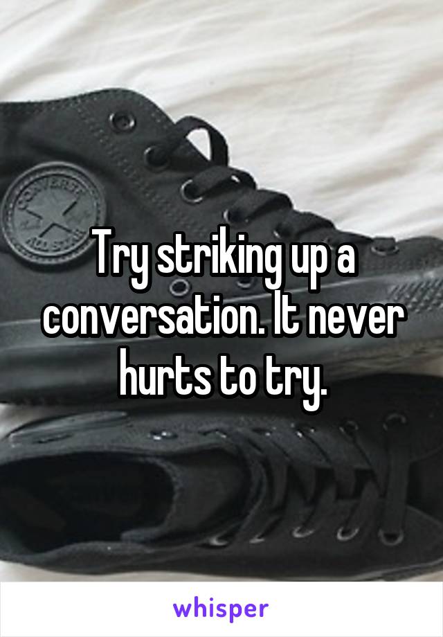 Try striking up a conversation. It never hurts to try.