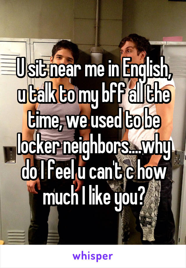 U sit near me in English, u talk to my bff all the time, we used to be locker neighbors....why do I feel u can't c how much I like you?