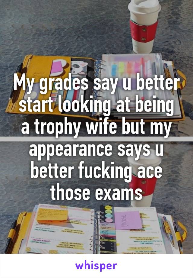 My grades say u better start looking at being a trophy wife but my appearance says u better fucking ace those exams