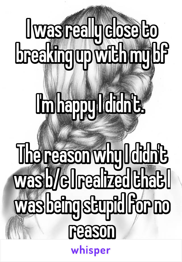 I was really close to breaking up with my bf

I'm happy I didn't. 

The reason why I didn't was b/c I realized that I was being stupid for no reason