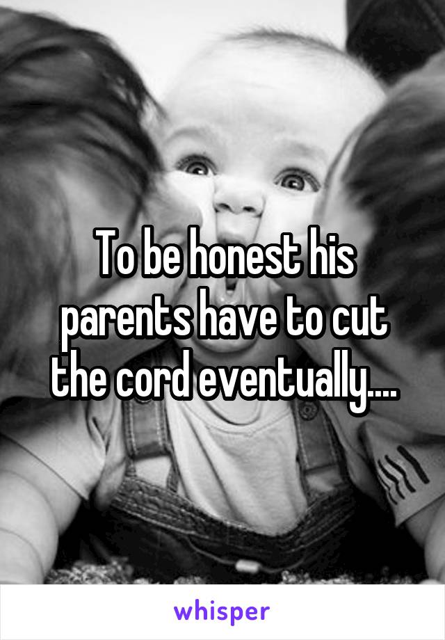 To be honest his parents have to cut the cord eventually....