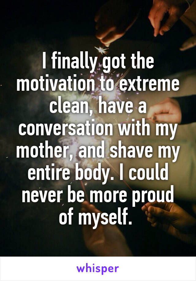 I finally got the motivation to extreme clean, have a conversation with my mother, and shave my entire body. I could never be more proud of myself. 