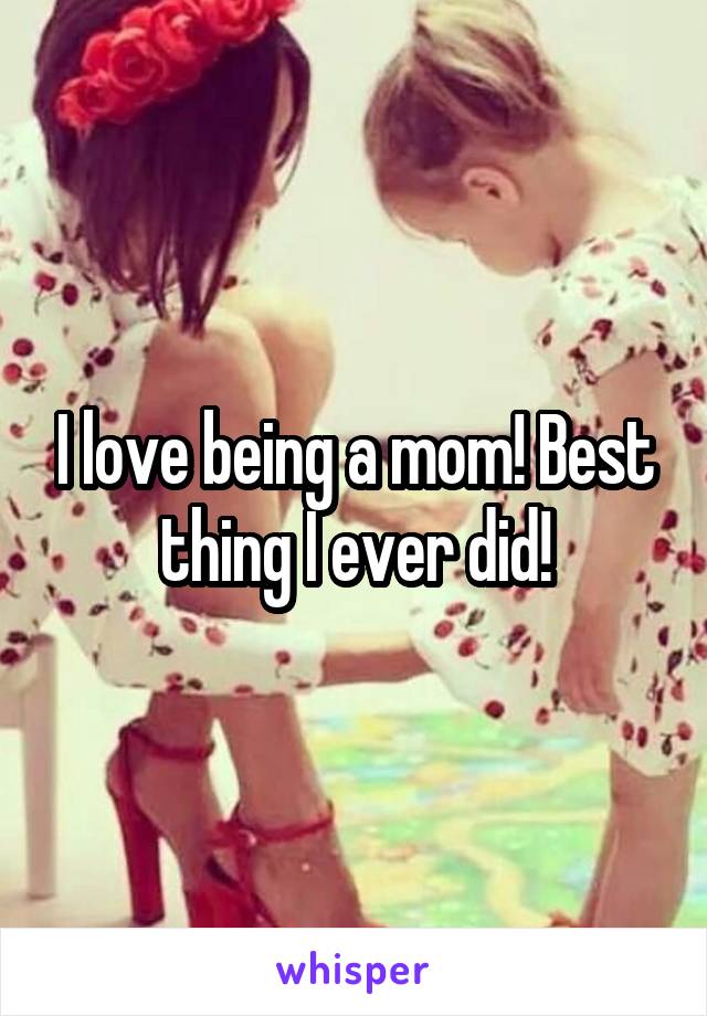 I love being a mom! Best thing I ever did!