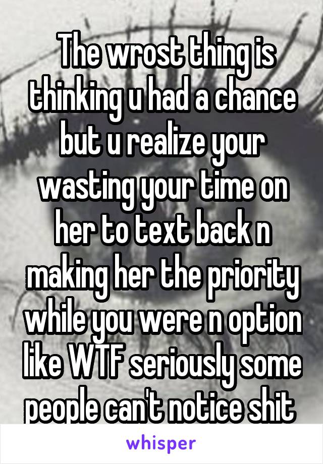  The wrost thing is thinking u had a chance but u realize your wasting your time on her to text back n making her the priority while you were n option like WTF seriously some people can't notice shit 