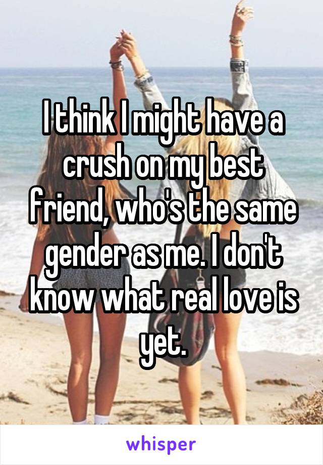 I think I might have a crush on my best friend, who's the same gender as me. I don't know what real love is yet.