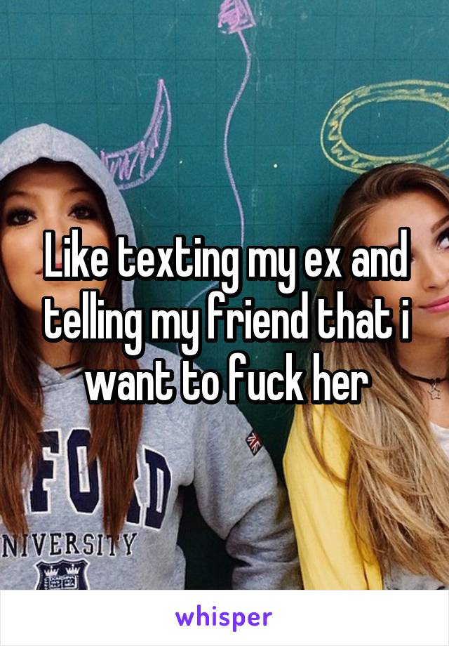 Like texting my ex and telling my friend that i want to fuck her