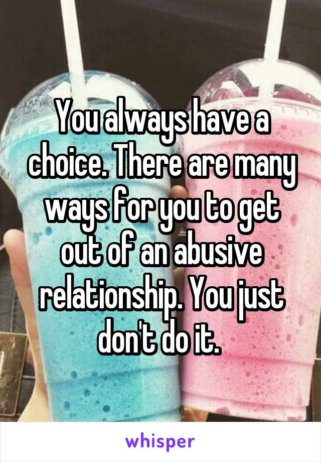 You always have a choice. There are many ways for you to get out of an abusive relationship. You just don't do it. 