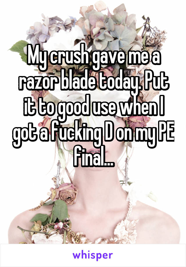 My crush gave me a razor blade today. Put it to good use when I got a fucking D on my PE final...

