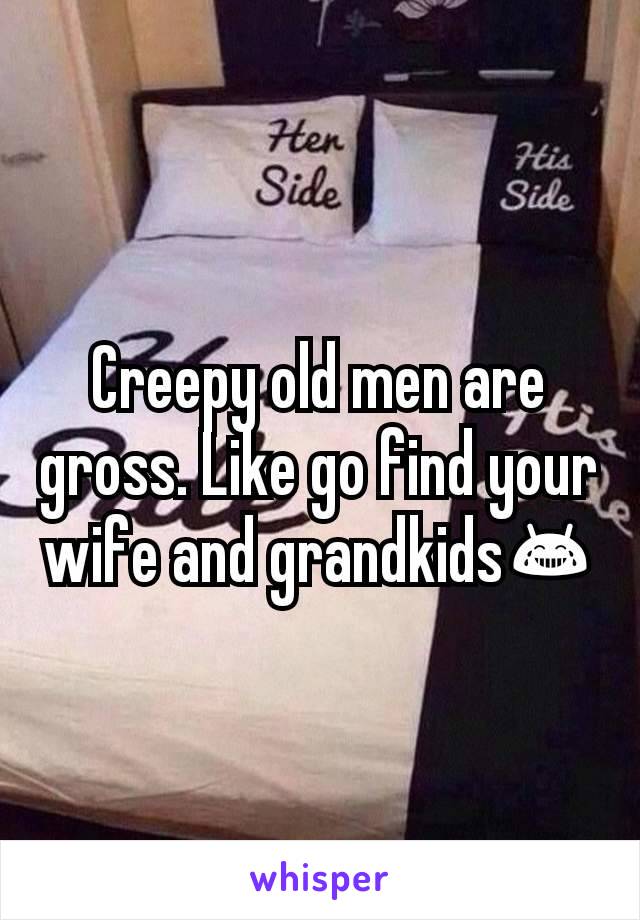 Creepy old men are  gross. Like go find your wife and grandkids😂