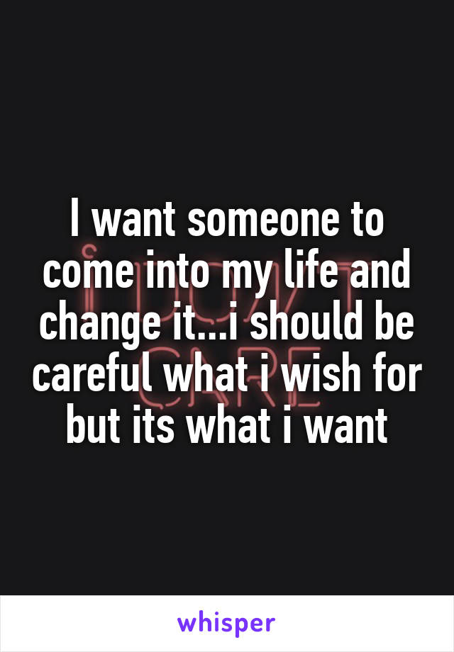 I want someone to come into my life and change it...i should be careful what i wish for but its what i want