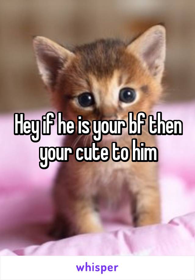 Hey if he is your bf then your cute to him