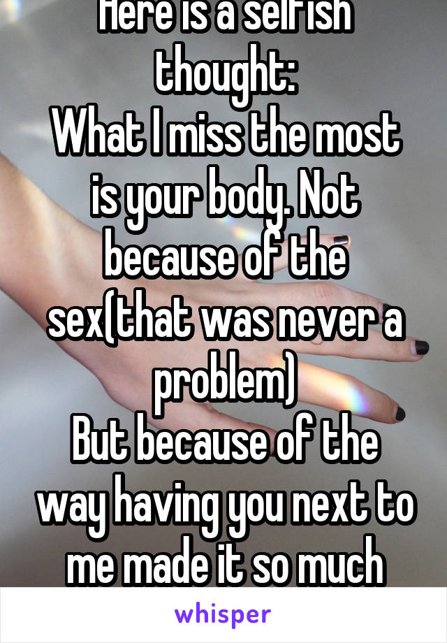 Here is a selfish thought:
What I miss the most is your body. Not because of the sex(that was never a problem)
But because of the way having you next to me made it so much hard to feel alone.