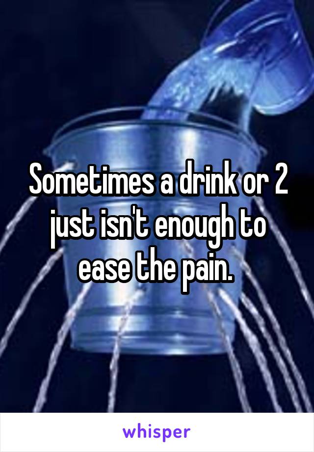 Sometimes a drink or 2 just isn't enough to ease the pain. 