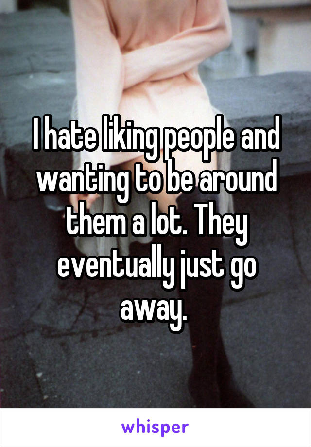 I hate liking people and wanting to be around them a lot. They eventually just go away. 