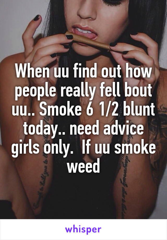 When uu find out how people really fell bout uu.. Smoke 6 1/2 blunt today.. need advice girls only.  If uu smoke weed