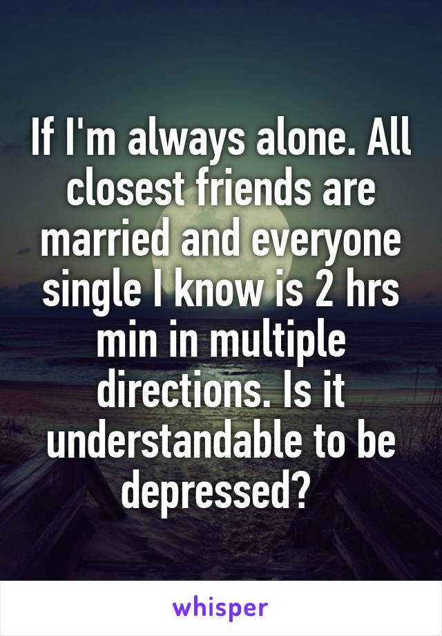 If I'm always alone. All closest friends are married and everyone single I know is 2 hrs min in multiple directions. Is it understandable to be depressed? 