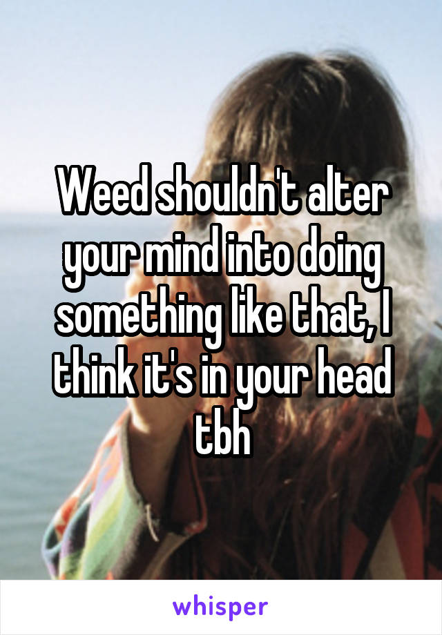 Weed shouldn't alter your mind into doing something like that, I think it's in your head tbh