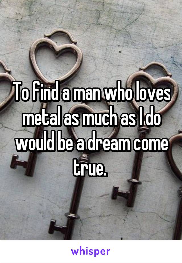 To find a man who loves metal as much as I do would be a dream come true. 