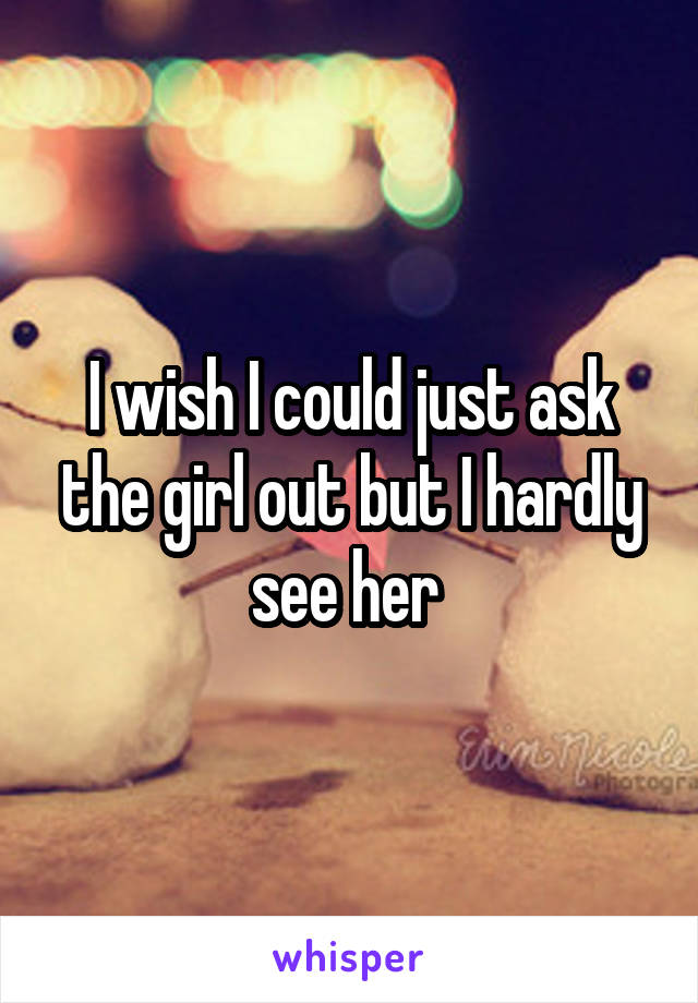 I wish I could just ask the girl out but I hardly see her 