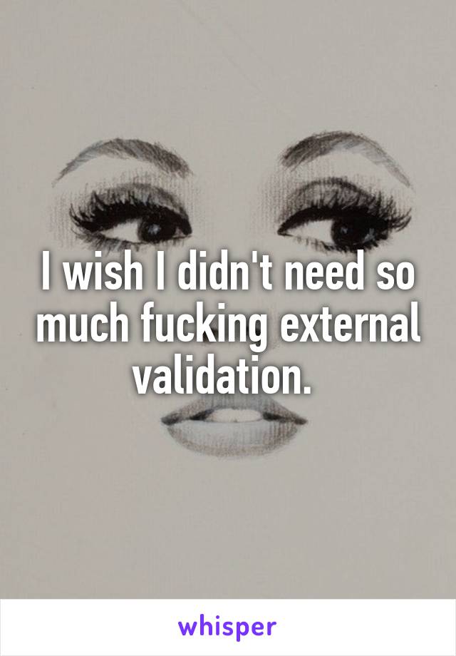 I wish I didn't need so much fucking external validation. 