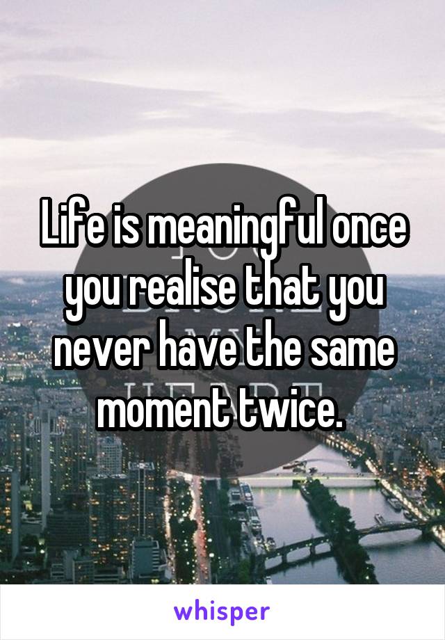 Life is meaningful once you realise that you never have the same moment twice. 