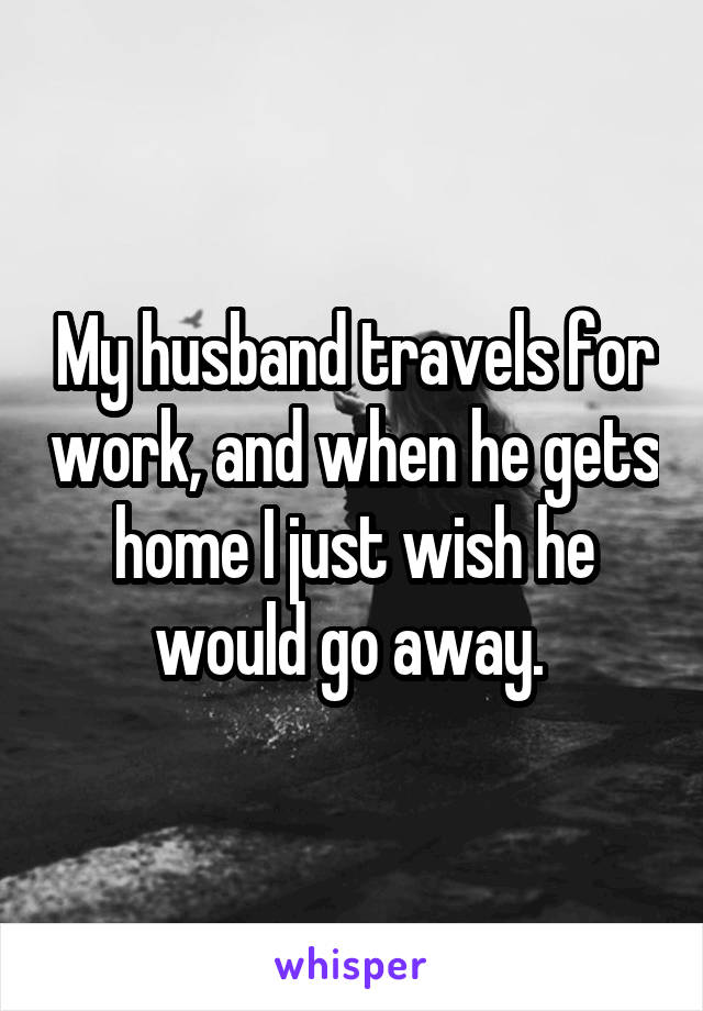 My husband travels for work, and when he gets home I just wish he would go away. 