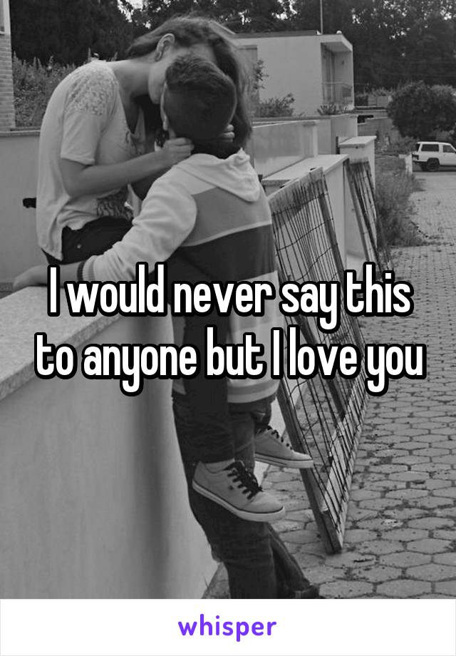 I would never say this to anyone but I love you