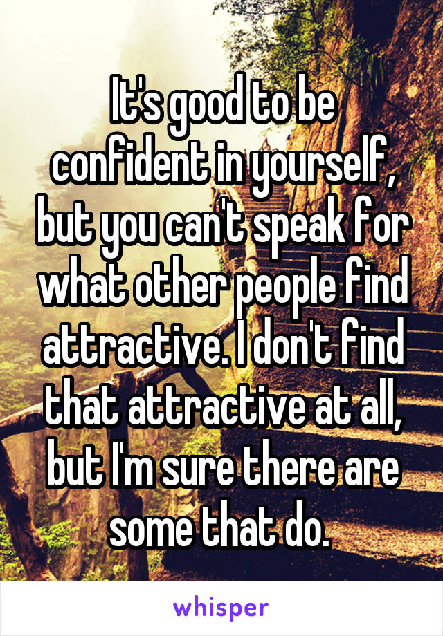 It's good to be confident in yourself, but you can't speak for what other people find attractive. I don't find that attractive at all, but I'm sure there are some that do. 