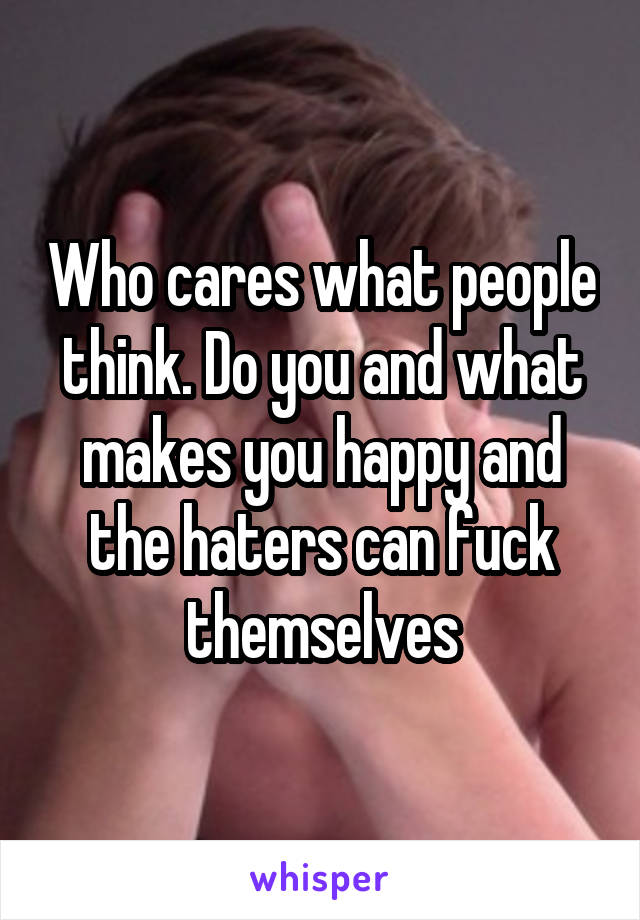 Who cares what people think. Do you and what makes you happy and the haters can fuck themselves