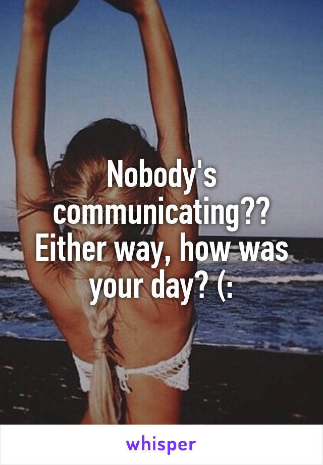 Nobody's communicating??
Either way, how was your day? (: