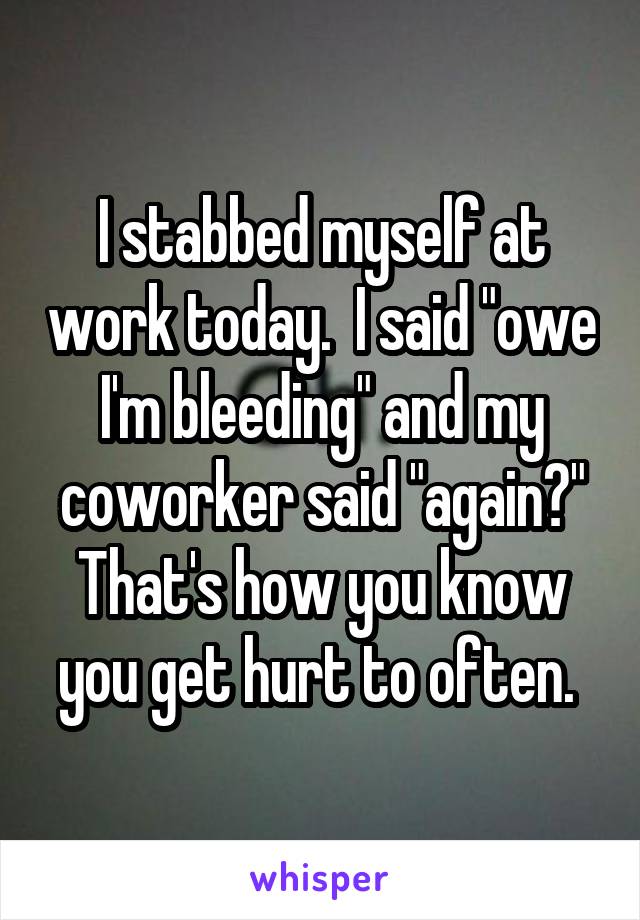 I stabbed myself at work today.  I said "owe I'm bleeding" and my coworker said "again?" That's how you know you get hurt to often. 