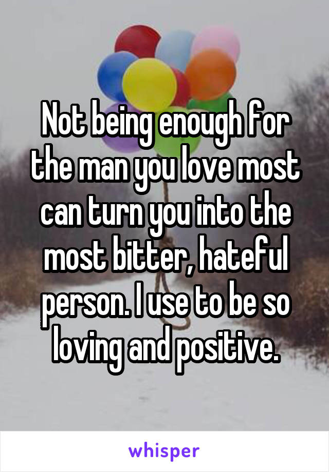 Not being enough for the man you love most can turn you into the most bitter, hateful person. I use to be so loving and positive.