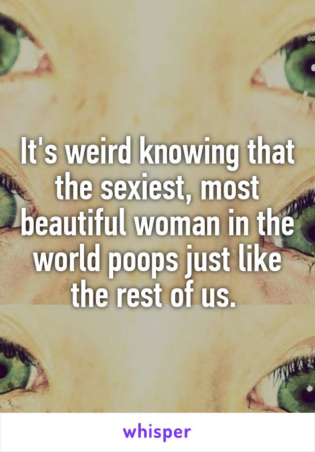 It's weird knowing that the sexiest, most beautiful woman in the world poops just like the rest of us. 