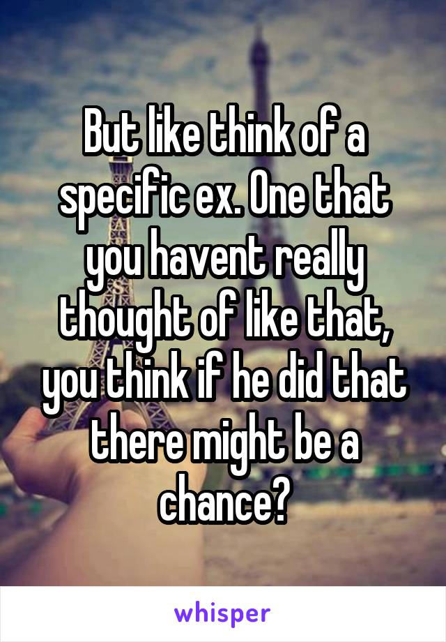But like think of a specific ex. One that you havent really thought of like that, you think if he did that there might be a chance?