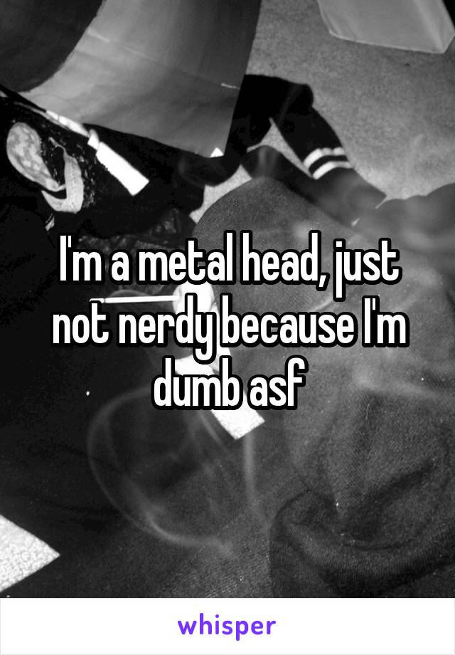 I'm a metal head, just not nerdy because I'm dumb asf