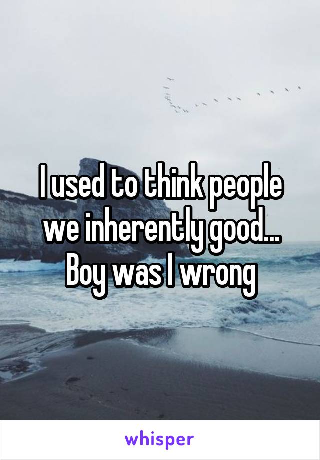 I used to think people we inherently good...
Boy was I wrong