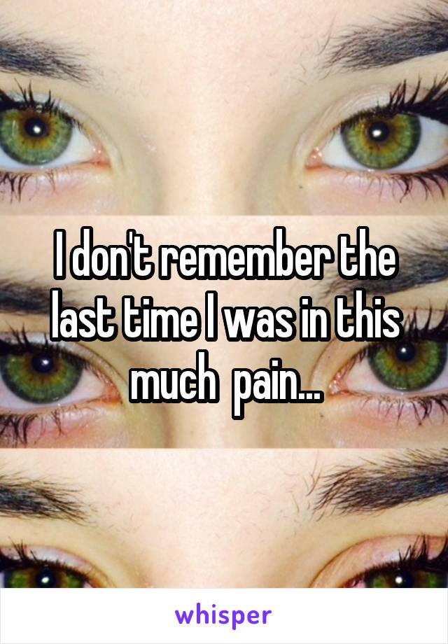 I don't remember the last time I was in this much  pain...