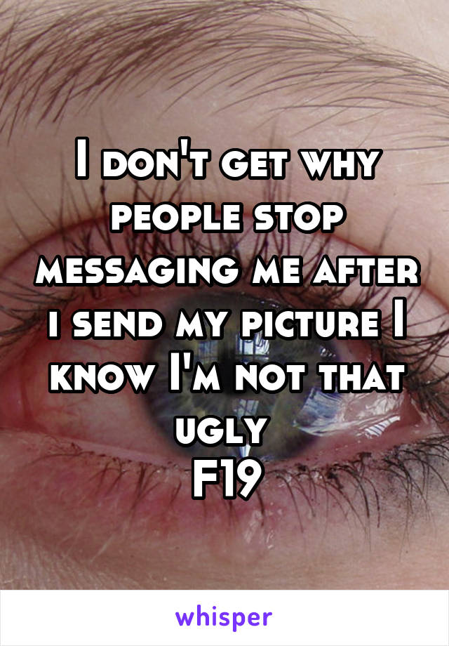 I don't get why people stop messaging me after i send my picture I know I'm not that ugly 
F19