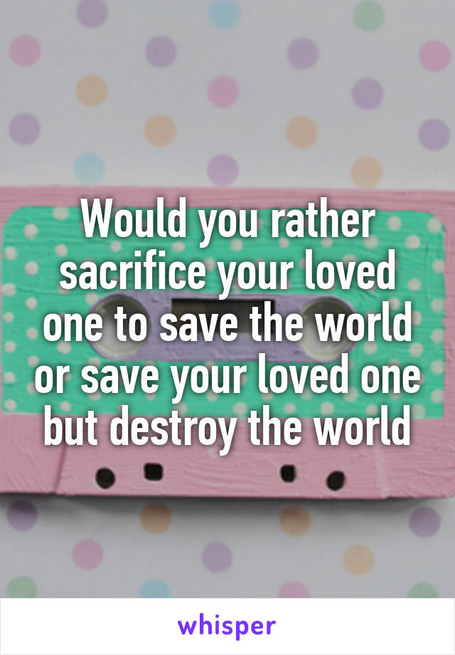 Would you rather sacrifice your loved one to save the world or save your loved one but destroy the world