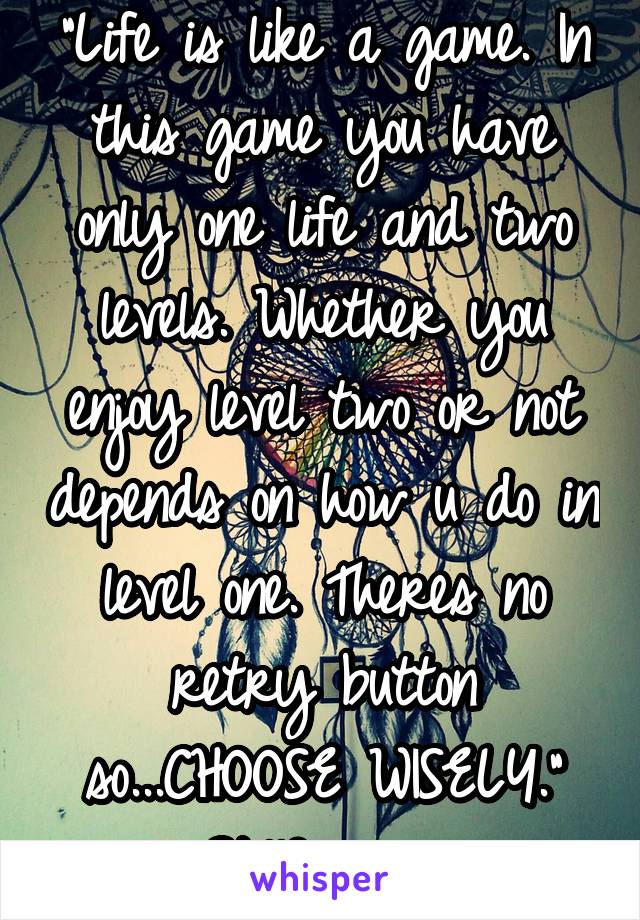 "Life is like a game. In this game you have only one life and two levels. Whether you enjoy level two or not depends on how u do in level one. Theres no retry button so...CHOOSE WISELY."
~StillDreamin